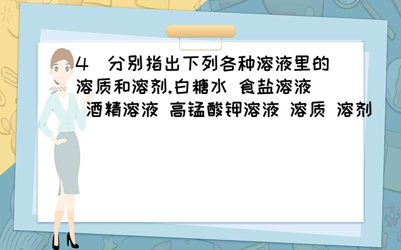 4．分别指出下列各种溶液里的溶质和溶剂.白糖水 食盐溶液 酒精溶液 高锰酸钾溶液 溶质 溶剂