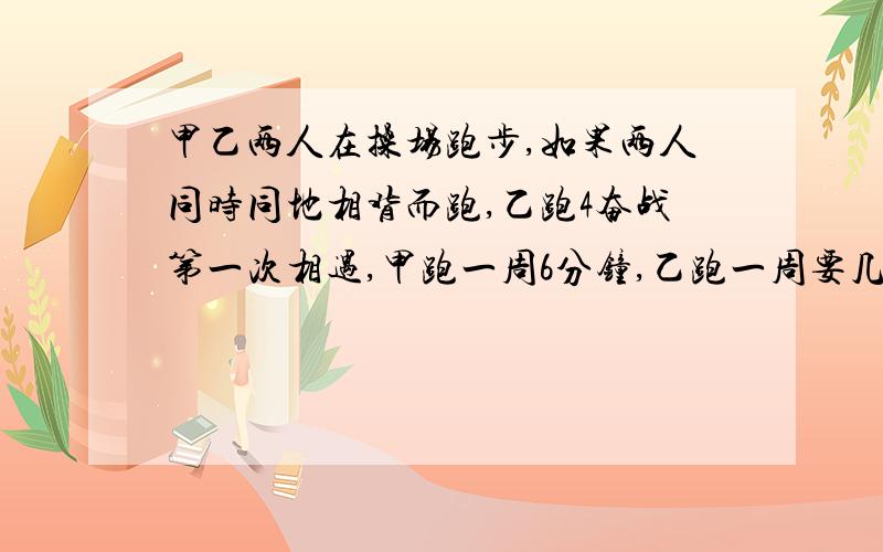 甲乙两人在操场跑步,如果两人同时同地相背而跑,乙跑4奋战第一次相遇,甲跑一周6分钟,乙跑一周要几分钟?请列出算式,谢谢!乙跑4分钟