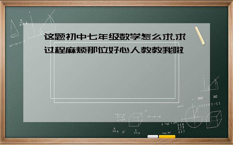 这题初中七年级数学怎么求.求过程麻烦那位好心人教教我啦