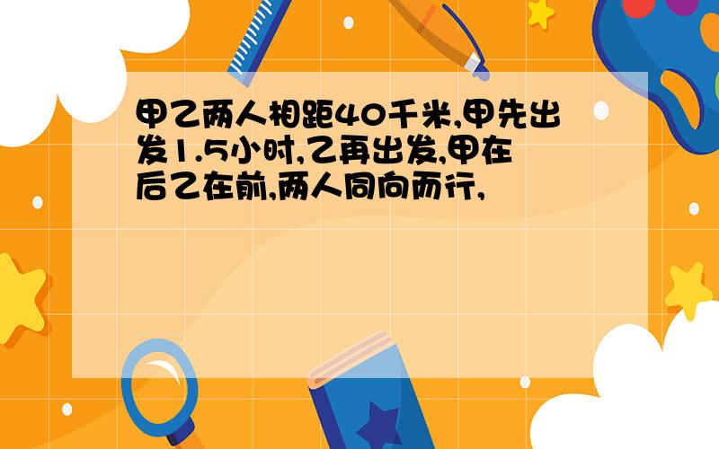 甲乙两人相距40千米,甲先出发1.5小时,乙再出发,甲在后乙在前,两人同向而行,