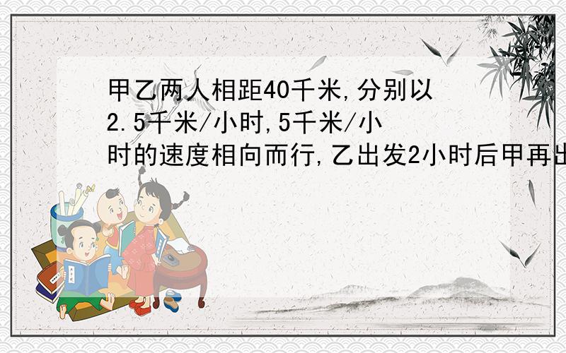 甲乙两人相距40千米,分别以2.5千米/小时,5千米/小时的速度相向而行,乙出发2小时后甲再出发同时所带的狗以7.5/小时的速度奔向乙,小狗遇上乙又立即掉头奔向甲,遇到甲后又奔向乙…直到甲,乙