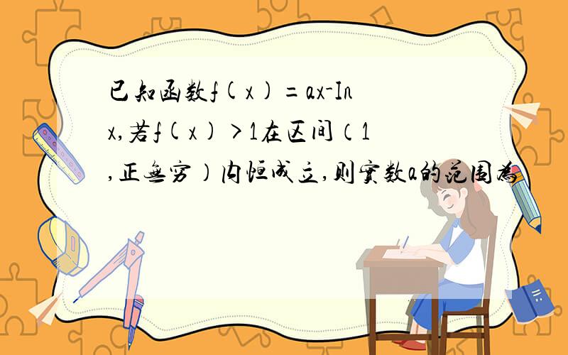 已知函数f(x)=ax-Inx,若f(x)>1在区间（1,正无穷）内恒成立,则实数a的范围为