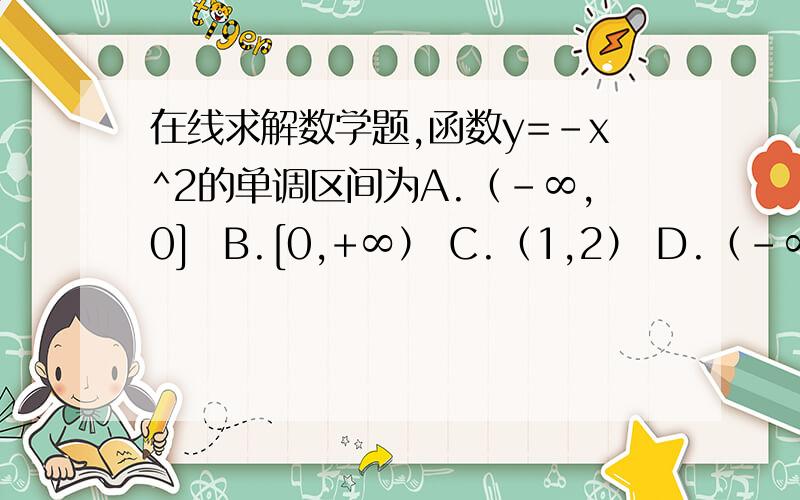 在线求解数学题,函数y=-x^2的单调区间为A.（-∞,0]  B.[0,+∞） C.（1,2） D.（-∞,+∞）这道题应该选哪个选项,请会的答下+分析解说,我=下会再补充问题,讨教下应该选哪个选项啊，说明理由，我