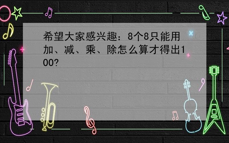 希望大家感兴趣：8个8只能用加、减、乘、除怎么算才得出100?