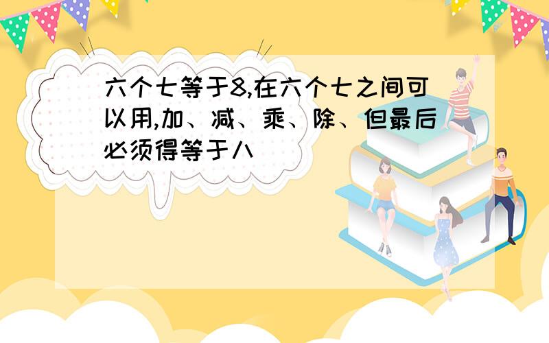 六个七等于8,在六个七之间可以用,加、减、乘、除、但最后必须得等于八