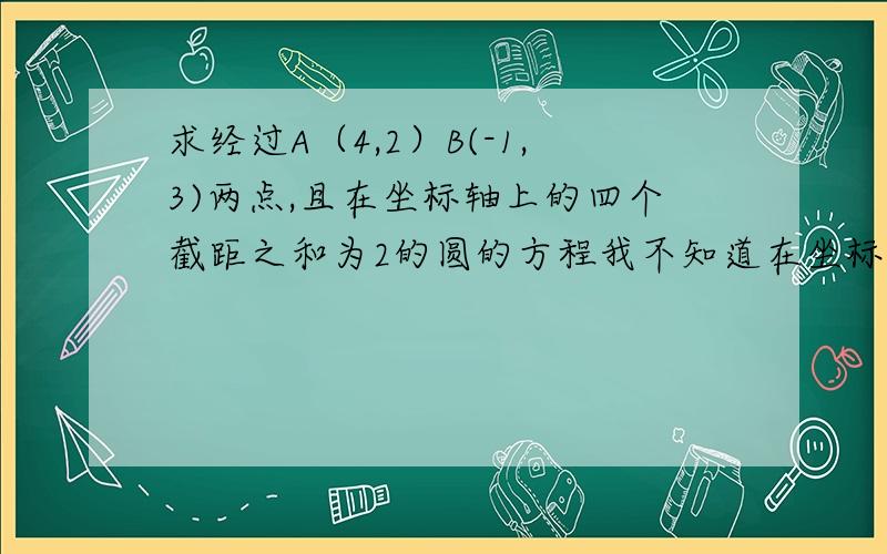 求经过A（4,2）B(-1,3)两点,且在坐标轴上的四个截距之和为2的圆的方程我不知道在坐标轴上的四个截距是什么啊