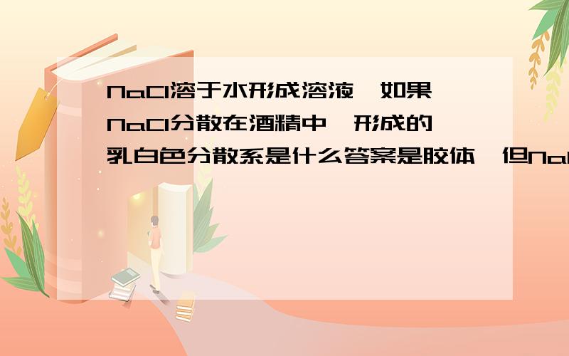 NaCl溶于水形成溶液,如果NaCl分散在酒精中,形成的乳白色分散系是什么答案是胶体,但NaCl在水中形成溶液,说明他的直径小于1nm,那么按照定义,在酒精中为什么不是溶液有没有人回答？