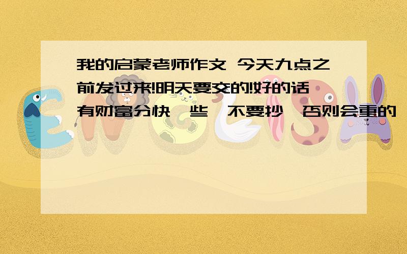 我的启蒙老师作文 今天九点之前发过来!明天要交的!好的话有财富分快一些,不要抄,否则会重的,新颖些,用具体事例说明品质.可以写老师无私奉献,工资很少,仍对学生尽心尽力.或者关心同学,