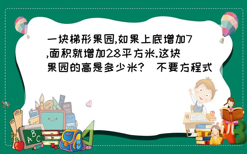 一块梯形果园,如果上底增加7,面积就增加28平方米.这块果园的高是多少米?（不要方程式)