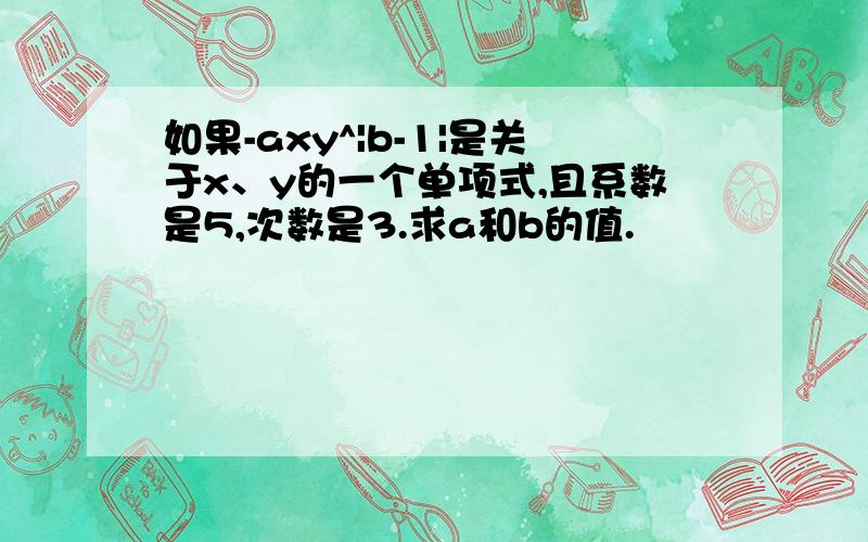 如果-axy^|b-1|是关于x、y的一个单项式,且系数是5,次数是3.求a和b的值.