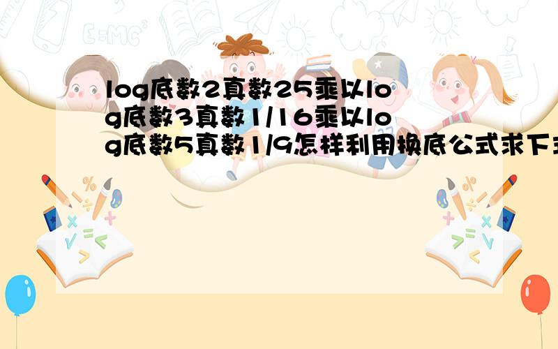 log底数2真数25乘以log底数3真数1/16乘以log底数5真数1/9怎样利用换底公式求下式的值?