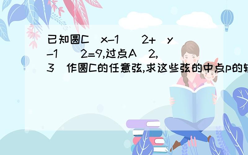 已知圆C（x-1)^2+(y-1)^2=9,过点A（2,3）作圆C的任意弦,求这些弦的中点p的轨迹方程