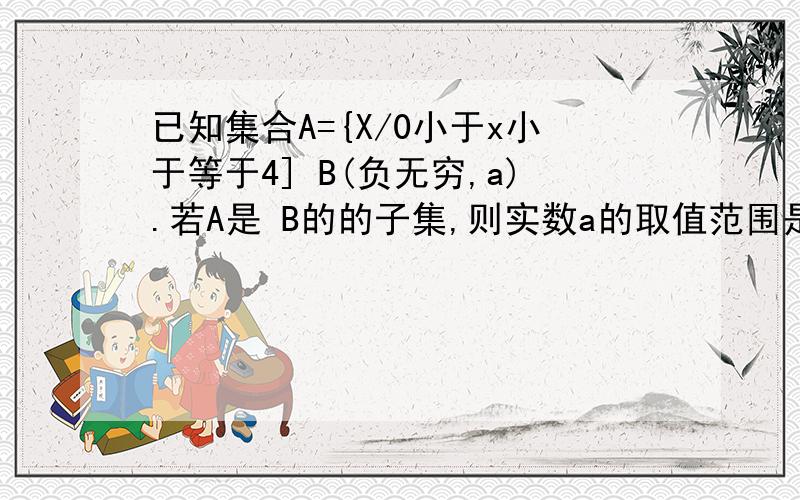 已知集合A={X/0小于x小于等于4] B(负无穷,a).若A是 B的的子集,则实数a的取值范围是（c,正无穷）则c=