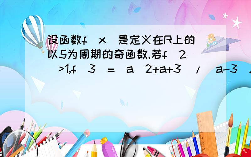 设函数f(x)是定义在R上的以5为周期的奇函数,若f(2)>1,f(3)=(a^2+a+3)/(a-3).则a的