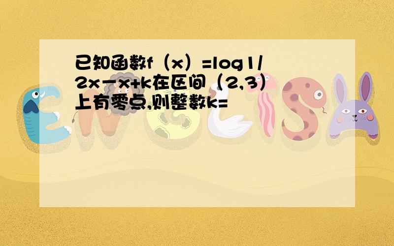 已知函数f（x）=log1/2x－x+k在区间（2,3）上有零点,则整数k=