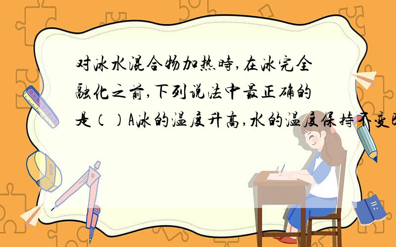 对冰水混合物加热时,在冰完全融化之前,下列说法中最正确的是（）A冰的温度升高,水的温度保持不变B冰的温度保持不变C冰和水的温度都保持不变