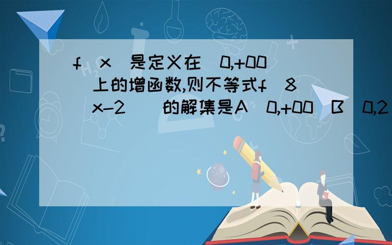 f（x）是定义在（0,+00）上的增函数,则不等式f[8（x-2）]的解集是A（0,+00）B（0,2）C（2,+00）D（2,16/7）题目打错了是：f（x）是定义在（0，+00）上的增函数，则不等式f[8（x-2）]≤f（16/7）的解