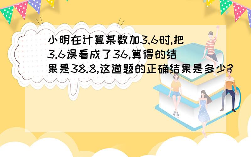 小明在计算某数加3.6时,把3.6误看成了36,算得的结果是38.8,这道题的正确结果是多少?