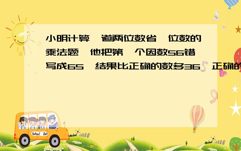 小明计算一道两位数省一位数的乘法题,他把第一个因数56错写成65,结果比正确的数多36,正确的得数应是?