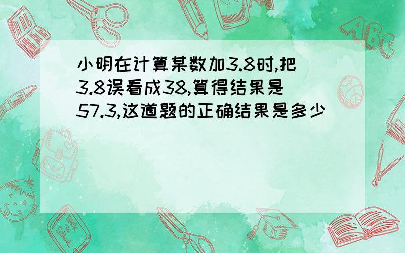 小明在计算某数加3.8时,把3.8误看成38,算得结果是57.3,这道题的正确结果是多少