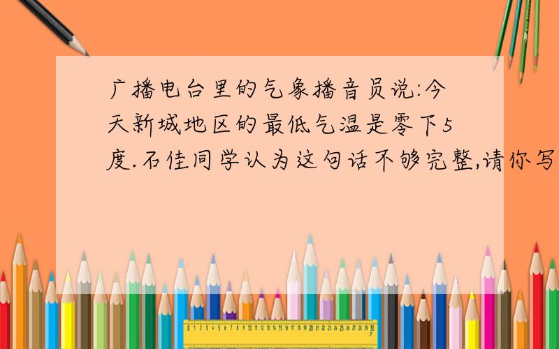 广播电台里的气象播音员说:今天新城地区的最低气温是零下5度.石佳同学认为这句话不够完整,请你写出完整,正确的报告来.有一读数不准的温度计,把它放在冰水混合物内,读数是4°C.把它放在