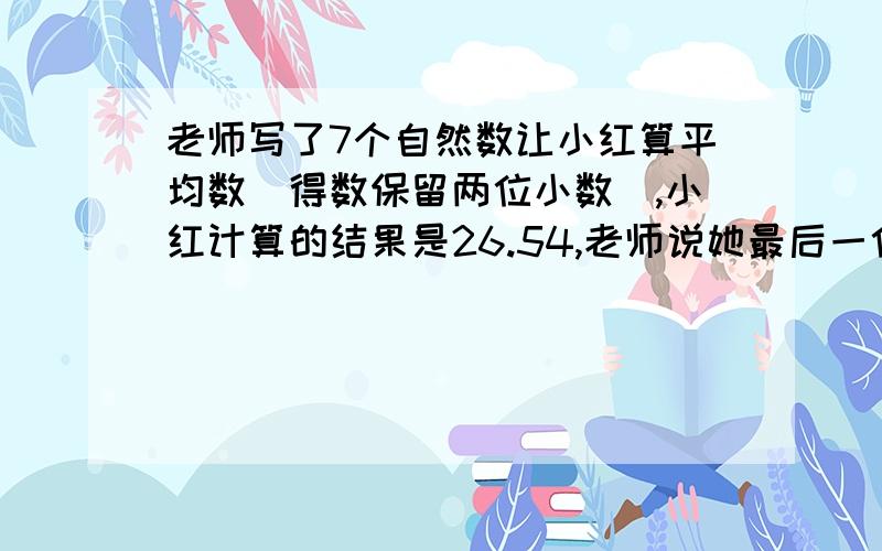 老师写了7个自然数让小红算平均数（得数保留两位小数）,小红计算的结果是26.54,老师说她最后一位数字错了,正确的结果是多少?