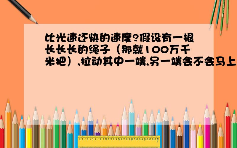 比光速还快的速度?假设有一根长长长的绳子（那就100万千米把）,拉动其中一端,另一端会不会马上跟着移动?如果会,那这其间的传导速度不就比光速还快?为避免被说重量太大拉不动,拉动场景