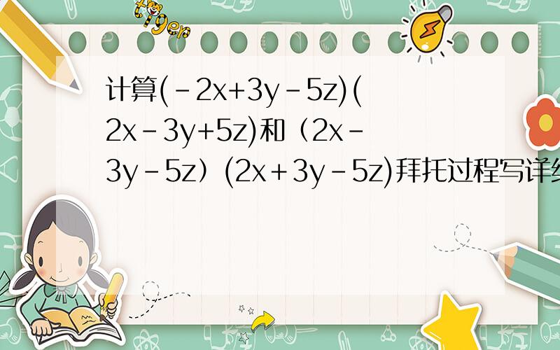 计算(-2x+3y-5z)(2x-3y+5z)和（2x－3y－5z）(2x＋3y－5z)拜托过程写详细点我要弄懂