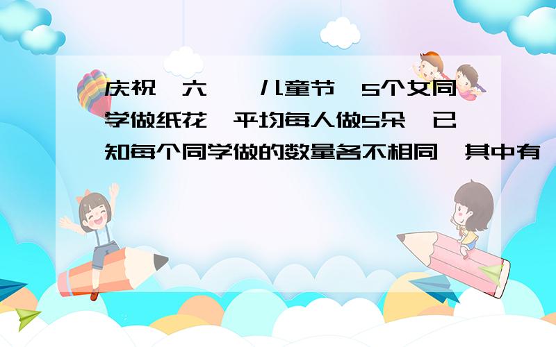 庆祝＂六一＂儿童节,5个女同学做纸花,平均每人做5朵,已知每个同学做的数量各不相同,其中有一个人做得最快,她最多做多少朵?（简要说出算理）