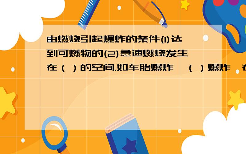 由燃烧引起爆炸的条件(1)达到可燃物的(2)急速燃烧发生在（）的空间.如车胎爆炸,（）爆炸,在有限空间里气体受热膨胀引起 爆炸,没有生成新物质是（）变化可然像气体的爆炸极限：可燃性