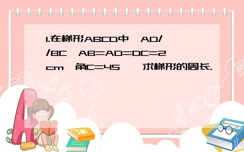 1.在梯形ABCD中,AD//BC,AB=AD=DC=2cm,角C=45°,求梯形的周长.