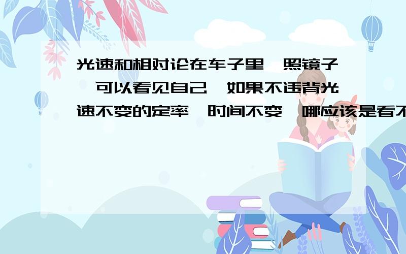 光速和相对论在车子里,照镜子,可以看见自己,如果不违背光速不变的定率,时间不变,哪应该是看不到自己,为什么我们还可以从镜子理看到自己?是在移动的车子里!这个是国外的物理题!