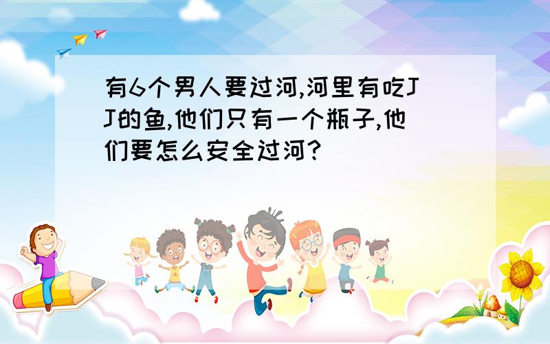 有6个男人要过河,河里有吃JJ的鱼,他们只有一个瓶子,他们要怎么安全过河?