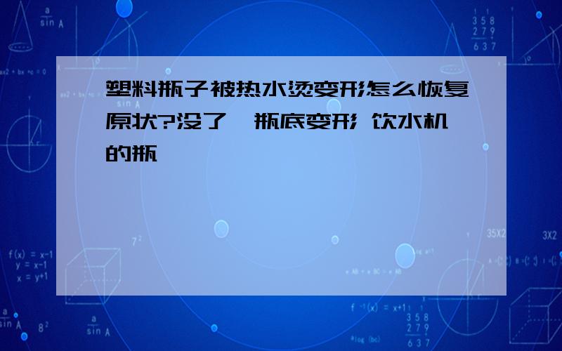 塑料瓶子被热水烫变形怎么恢复原状?没了,瓶底变形 饮水机的瓶