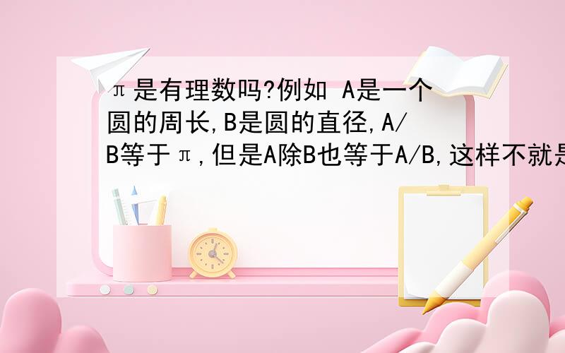 π是有理数吗?例如 A是一个圆的周长,B是圆的直径,A/B等于π,但是A除B也等于A/B,这样不就是有理数了吗