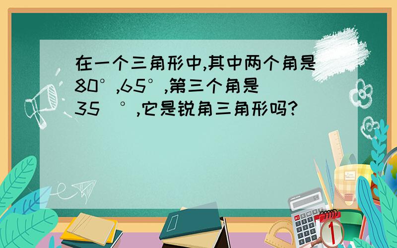 在一个三角形中,其中两个角是80°,65°,第三个角是（35）°,它是锐角三角形吗?