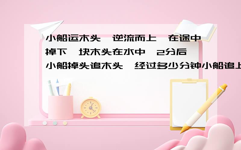 小船运木头,逆流而上,在途中掉下一块木头在水中,2分后,小船掉头追木头,经过多少分钟小船追上木头?六年级奥数题