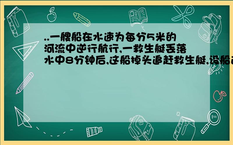 ..一艘船在水速为每分5米的河流中逆行航行,一救生艇丢落水中8分钟后,这船掉头追赶救生艇,设船速不变一艘船在水速为每分5米的河流中逆行航行,一救生艇丢落水中8分钟后,这船掉头追赶救