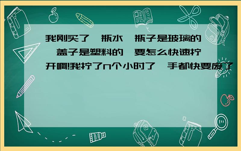 我刚买了一瓶水,瓶子是玻璃的,盖子是塑料的,要怎么快速拧开啊!我拧了N个小时了,手都快要废了,真的很紧,有经验的告诉我该怎么弄,那个没投入过实践的方法就别让我试验了.要有经验哦!