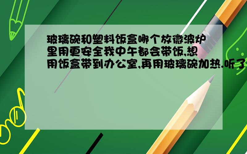 玻璃碗和塑料饭盒哪个放微波炉里用更安全我中午都会带饭,想用饭盒带到办公室,再用玻璃碗加热.听了一楼的,我还是买个玻璃碗吧.又请问怎样识别微波炉用的玻璃碗呢?