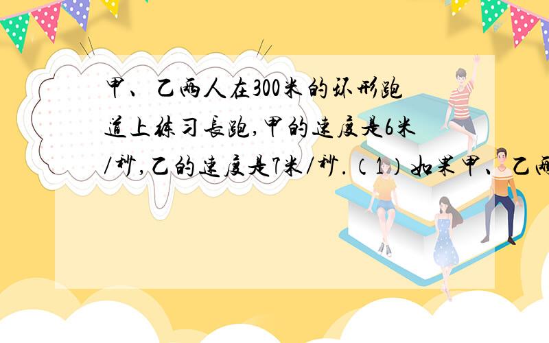 甲、乙两人在300米的环形跑道上练习长跑,甲的速度是6米／秒,乙的速度是7米／秒.（1）如果甲、乙两人同地背向跑,乙先跑2秒,那么在经过多少秒两人相遇?（2）如果甲、乙两人同时同地同向