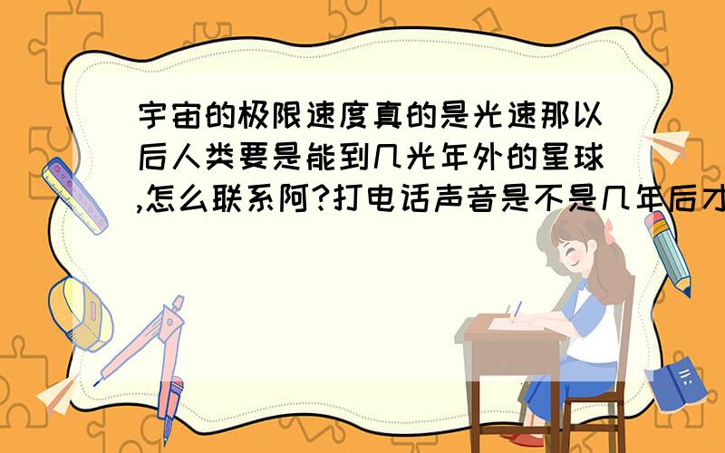 宇宙的极限速度真的是光速那以后人类要是能到几光年外的星球,怎么联系阿?打电话声音是不是几年后才到呢?