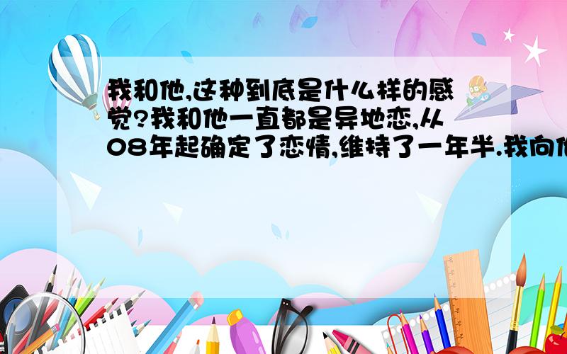 我和他,这种到底是什么样的感觉?我和他一直都是异地恋,从08年起确定了恋情,维持了一年半.我向他提出分手了,分手后的一年里发现自己一直忘不了他,每天都有想着他.平时看到一些关于他发