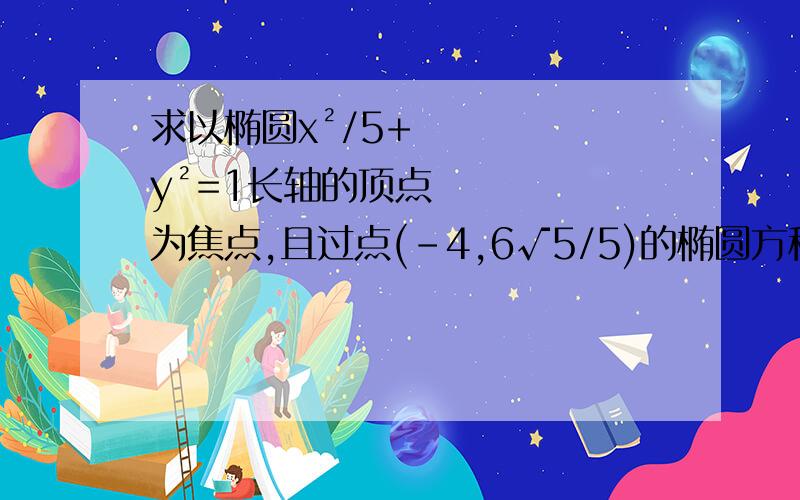 求以椭圆x²/5+y²=1长轴的顶点为焦点,且过点(-4,6√5/5)的椭圆方程.