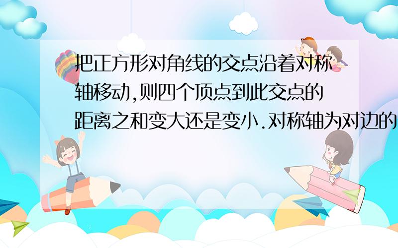 把正方形对角线的交点沿着对称轴移动,则四个顶点到此交点的距离之和变大还是变小.对称轴为对边的中点的连线