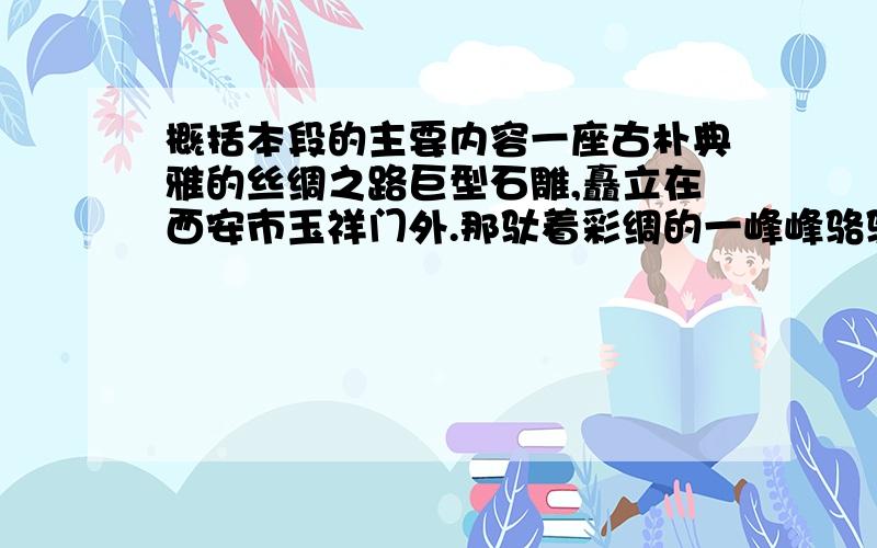 概括本段的主要内容一座古朴典雅的丝绸之路巨型石雕,矗立在西安市玉祥门外.那驮着彩绸的一峰峰骆驼,高鼻凹眼的西域商人,精神饱满,栩栩如生.商人们在这个东方大都市开了眼界,正满载货