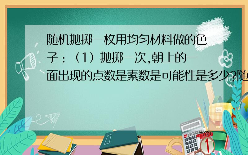 随机抛掷一枚用均匀材料做的色子：（1）抛掷一次,朝上的一面出现的点数是素数是可能性是多少?随机抛掷一枚用均匀材料做的色子：（1）抛掷一次,朝上的一面出现的点数是素数是可能性