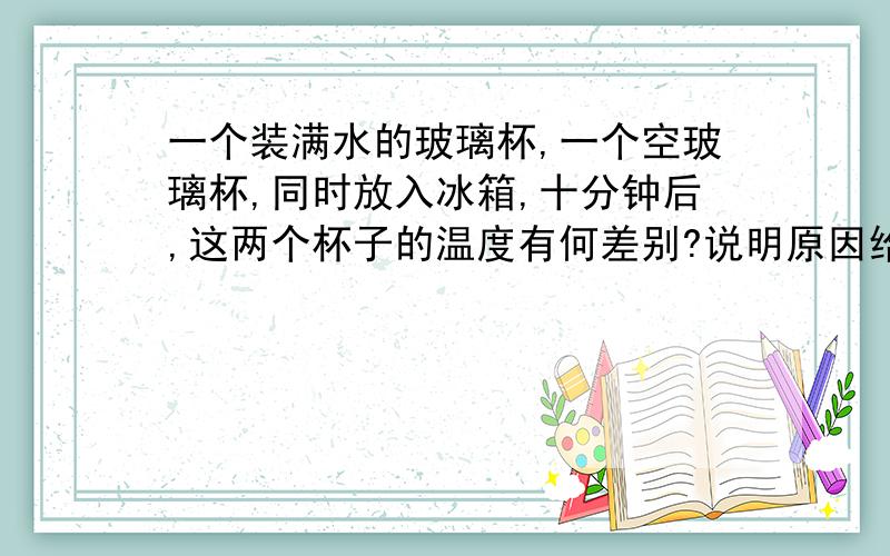 一个装满水的玻璃杯,一个空玻璃杯,同时放入冰箱,十分钟后,这两个杯子的温度有何差别?说明原因给你三个答案：A两个玻璃杯的温度一样冷B空玻璃杯的温度更冷一些C装满是的玻璃杯温度更