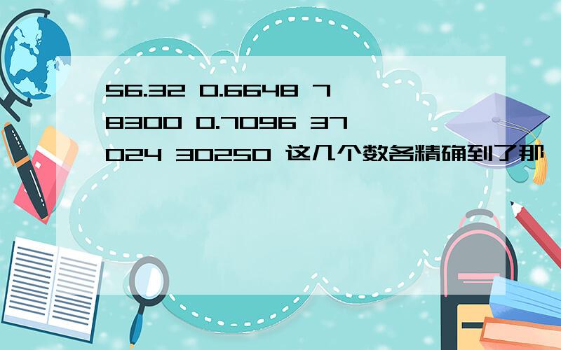 56.32 0.6648 78300 0.7096 37024 30250 这几个数各精确到了那一位 ? 各有几个有效数字?