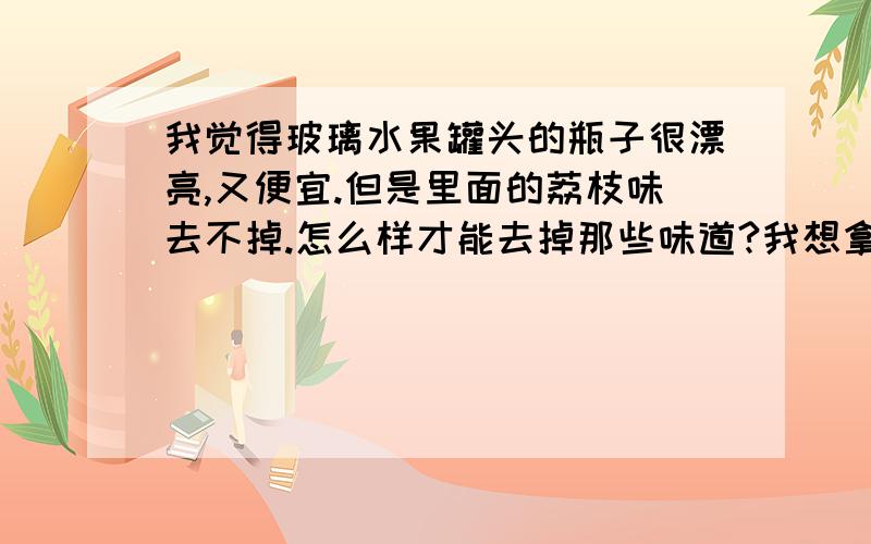 我觉得玻璃水果罐头的瓶子很漂亮,又便宜.但是里面的荔枝味去不掉.怎么样才能去掉那些味道?我想拿来泡茶……